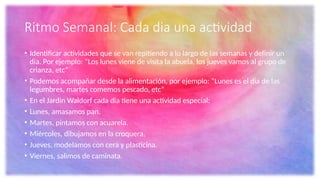 Ritmo Semanal: Cada dia una actividad
• Identificar actividades que se van repitiendo a lo largo de las semanas y definir un
dia. Por ejemplo: “Los lunes viene de visita la abuela, los jueves vamos al grupo de
crianza, etc”
• Podemos acompañar desde la alimentación, por ejemplo: “Lunes es el dia de las
legumbres, martes comemos pescado, etc”
• En el Jardin Waldorf cada dia tiene una actividad especial:
• Lunes, amasamos pan.
• Martes, pintamos con acuarela.
• Miércoles, dibujamos en la croquera.
• Jueves, modelamos con cera y plasticina.
• Viernes, salimos de caminata.
 