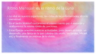 Ritmo Mensual: es el ritmo de la Luna
• Lo vital en nuestro organismo, los ciclos de las enfermedades, el ciclo
menstrual.
• En el Jardín Waldorf contaremos el mismo cuento por 4 semanas y
realizaremos la misma ronda de canciones.
• Estas Épocas orientan nuestras actividades, pues tienen un inicio, un
desarrollo, una fiesta en la que culmina (de otoño, los faroles, Micael,
etc) y finalmente un resonar de lo vivido.
 