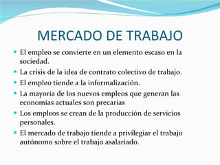 MERCADO DE TRABAJO El empleo se convierte en un elemento escaso en la sociedad. La crisis de la idea de contrato colectivo de trabajo. El empleo tiende a la informalización. La mayoría de los nuevos empleos que generan las economías actuales son precarias Los empleos se crean de la producción de servicios personales. El mercado de trabajo tiende a privilegiar el trabajo autónomo sobre el trabajo asalariado.