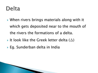  When rivers brings materials along with it 
which gets deposited near to the mouth of 
the rivers the formations of a delta. 
 It look like the Greek letter delta (Δ) 
 Eg. Sunderban delta in India 
 