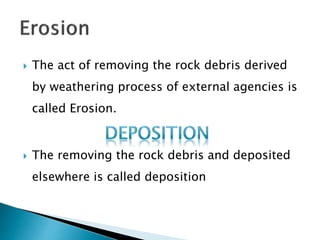  The act of removing the rock debris derived 
by weathering process of external agencies is 
called Erosion. 
 The removing the rock debris and deposited 
elsewhere is called deposition 
 