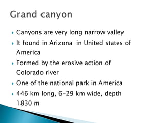  Canyons are very long narrow valley 
 It found in Arizona in United states of 
America 
 Formed by the erosive action of 
Colorado river 
 One of the national park in America 
 446 km long, 6-29 km wide, depth 
1830 m 
 
