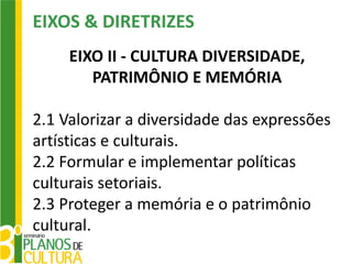 EIXOS & DIRETRIZES
     EIXO II - CULTURA DIVERSIDADE,
        PATRIMÔNIO E MEMÓRIA

2.1 Valorizar a diversidade das expressões
artísticas e culturais.
2.2 Formular e implementar políticas
culturais setoriais.
2.3 Proteger a memória e o patrimônio
cultural.
 