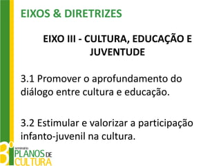EIXOS & DIRETRIZES

     EIXO III - CULTURA, EDUCAÇÃO E
                 JUVENTUDE

3.1 Promover o aprofundamento do
diálogo entre cultura e educação.

3.2 Estimular e valorizar a participação
infanto-juvenil na cultura.
 