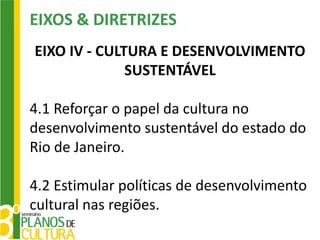 EIXOS & DIRETRIZES
EIXO IV - CULTURA E DESENVOLVIMENTO
              SUSTENTÁVEL

4.1 Reforçar o papel da cultura no
desenvolvimento sustentável do estado do
Rio de Janeiro.

4.2 Estimular políticas de desenvolvimento
cultural nas regiões.
 
