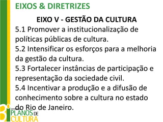 EIXOS & DIRETRIZES
       EIXO V - GESTÃO DA CULTURA
5.1 Promover a institucionalização de
políticas públicas de cultura.
5.2 Intensificar os esforços para a melhoria
da gestão da cultura.
5.3 Fortalecer instâncias de participação e
representação da sociedade civil.
5.4 Incentivar a produção e a difusão de
conhecimento sobre a cultura no estado
do Rio de Janeiro.
 