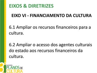 EIXOS & DIRETRIZES
 EIXO VI - FINANCIAMENTO DA CULTURA

6.1 Ampliar os recursos financeiros para a
cultura.

6.2 Ampliar o acesso dos agentes culturais
do estado aos recursos financeiros da
cultura.
 