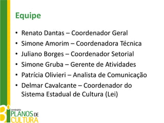 Equipe
•   Renato Dantas – Coordenador Geral
•   Simone Amorim – Coordenadora Técnica
•   Juliano Borges – Coordenador Setorial
•   Simone Gruba – Gerente de Atividades
•   Patrícia Olivieri – Analista de Comunicação
•   Delmar Cavalcante – Coordenador do
    Sistema Estadual de Cultura (Lei)
 