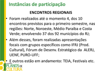 Instâncias de participação
               ENCONTROS REGIONAIS
• Foram realizados até o momento 4, dos 10
  encontros previstos para o primeiro semestre, nas
  regiões: Norte, Noroeste, Médio Paraíba e Costa
  Verde; envolvendo 37 dos 92 municípios do RJ;
• Além desses, foram realizadas apresentações
  focais com grupos específicos como IFRJ (Prod.
  Cultural), Fórum de Desenv. Estratégico da ALERJ,
  UENF, PURO-UFF;
• E outros estão em andamento: TEIA, Festivais etc.
 