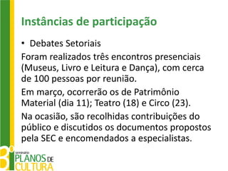 Instâncias de participação
• Debates Setoriais
Foram realizados três encontros presenciais
(Museus, Livro e Leitura e Dança), com cerca
de 100 pessoas por reunião.
Em março, ocorrerão os de Patrimônio
Material (dia 11); Teatro (18) e Circo (23).
Na ocasião, são recolhidas contribuições do
público e discutidos os documentos propostos
pela SEC e encomendados a especialistas.
 