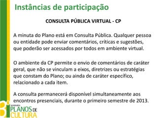 Instâncias de participação
              CONSULTA PÚBLICA VIRTUAL - CP

A minuta do Plano está em Consulta Pública. Qualquer pessoa
ou entidade pode enviar comentários, críticas e sugestões,
que poderão ser acessados por todos em ambiente virtual.

O ambiente da CP permite o envio de comentários de caráter
geral, que não se vinculam a eixos, diretrizes ou estratégias
que constam do Plano; ou ainda de caráter específico,
relacionado a cada item.

A consulta permanecerá disponível simultaneamente aos
encontros presenciais, durante o primeiro semestre de 2013.
 