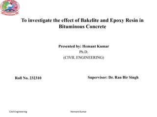 To investigate the effect of Bakelite and Epoxy Resin in
Bituminous Concrete
Presented by: Hemant Kumar
Ph.D.
(CIVIL ENGINEERING)
Hemant Kumar
Roll No. 232310 Supervisor: Dr. Ran Bir Singh
Civil Engineering
 