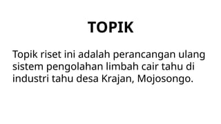 TOPIK
Topik riset ini adalah perancangan ulang
sistem pengolahan limbah cair tahu di
industri tahu desa Krajan, Mojosongo.
 