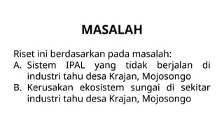 MASALAH
Riset ini berdasarkan pada masalah:
A. Sistem IPAL yang tidak berjalan di
industri tahu desa Krajan, Mojosongo
B. Kerusakan ekosistem sungai di sekitar
industri tahu desa Krajan, Mojosongo
 