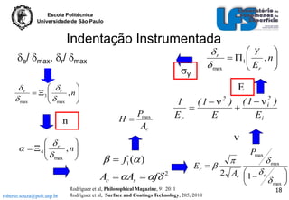 Escola Politécnica
Universidade de São Paulo

Indentação Instrumentada
e/ max, r/ max

y

 r

e

 3 
, n

 max
  max 

E

 r

  4 
  , n

 max 



  f1 ( )
Ac  As  f

roberto.souza@poli.usp.br

1
( 1   2 ) ( 1   i2 )


Er
E
Ei

Pmax
H
Ac

n

Y

r
 1 
 E , n

 max
 r 

2

Er  

Rodríguez et al, Philosophical Magazine, 91 2011
Rodríguez et al, Surface and Coatings Technology, 205, 2010



Pmax

 max


2 Ac 1   e

 max 


18

 
