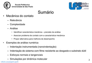 Escola Politécnica
Universidade de São Paulo

• Mecânica do contato

Sumário

– Relevância
– Complexidade
– Análise
• Identificar característica mecânica – precisão da análise
• Associar problema de contato com a característica mecânica
• Propor alternativa para melhoria de desempenho

• Exemplos de análise numérica
– Indentação instrumentada (nanoindentação)
– Indentação de sistema com filme resistente ao desgaste e substrato dútil
– Esforços normais e tangenciais
– Simulações por dinâmica molecular
roberto.souza@poli.usp.br

2

 