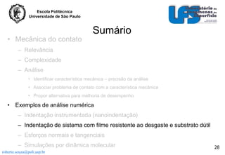 Escola Politécnica
Universidade de São Paulo

• Mecânica do contato

Sumário

– Relevância
– Complexidade
– Análise
• Identificar característica mecânica – precisão da análise
• Associar problema de contato com a característica mecânica
• Propor alternativa para melhoria de desempenho

• Exemplos de análise numérica
– Indentação instrumentada (nanoindentação)
– Indentação de sistema com filme resistente ao desgaste e substrato dútil
– Esforços normais e tangenciais
– Simulações por dinâmica molecular
roberto.souza@poli.usp.br

28

 