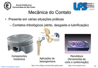 Escola Politécnica
Universidade de São Paulo

Mecânica do Contato
• Presente em várias situações práticas

– Contatos tribológicos (atrito, desgaste e lubrificação)

Componentes
mecânicos
roberto.souza@poli.usp.br

Aplicações de
bioengenharia

Manufatura
(ferramentas de
corte e conformação)

http://www.sfhga.com/total-hip-replacement

http://www.lazpiur.com/

3

 