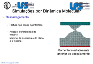 Escola Politécnica
Universidade de São Paulo

Simulações por Dinâmica Molecular
• Descarregamento
– Fratura não ocorre na interface
– Adesão: transferência de
material
Material da aspereza e do plano
é o mesmo

Momento imediatamente
anterior ao descolamento
roberto.souza@poli.usp.br

 