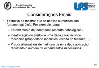 Escola Politécnica
Universidade de São Paulo

Considerações Finais
• Tentativa de mostrar que as análise numéricas são
ferramentas úteis. Por exemplo, para:
– Entendimento de fenômenos (contato, tribológicos)

– Identificação do efeito de uma dada característica
mecânica (propriedade mecânica, estado de tensões,…)
– Propor alternativas de melhoria de uma dada aplicação,
reduzindo o número de experimentos necessários

56
roberto.souza@poli.usp.br

 