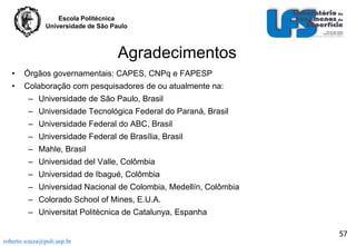 Escola Politécnica
Universidade de São Paulo

Agradecimentos
•

Órgãos governamentais: CAPES, CNPq e FAPESP

•

Colaboração com pesquisadores de ou atualmente na:
– Universidade de São Paulo, Brasil
– Universidade Tecnológica Federal do Paraná, Brasil
– Universidade Federal do ABC, Brasil
– Universidade Federal de Brasília, Brasil
– Mahle, Brasil
– Universidad del Valle, Colômbia

– Universidad de Ibagué, Colômbia
– Universidad Nacional de Colombia, Medellín, Colômbia
– Colorado School of Mines, E.U.A.
– Universitat Politècnica de Catalunya, Espanha
57
roberto.souza@poli.usp.br

 