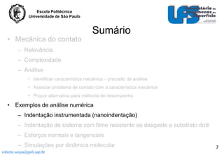 Escola Politécnica
Universidade de São Paulo

• Mecânica do contato

Sumário

– Relevância
– Complexidade
– Análise
• Identificar característica mecânica – precisão da análise
• Associar problema de contato com a característica mecânica
• Propor alternativa para melhoria de desempenho

• Exemplos de análise numérica
– Indentação instrumentada (nanoindentação)
– Indentação de sistema com filme resistente ao desgaste e substrato dútil
– Esforços normais e tangenciais
– Simulações por dinâmica molecular
roberto.souza@poli.usp.br

7

 