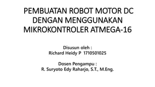 PEMBUATAN ROBOT MOTOR DC
DENGAN MENGGUNAKAN
MIKROKONTROLER ATMEGA-16
Disusun oleh :
Richard Heidy P 1710501025
Dosen Pengampu :
R. Suryoto Edy Raharjo, S.T., M.Eng.
 