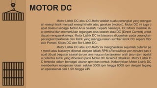 MOTOR DC
Motor Listrik DC atau DC Motor adalah suatu perangkat yang mengub
ah energi listrik menjadi energi kinetik atau gerakan (motion). Motor DC ini juga d
apat disebut sebagai Motor Arus Searah. Seperti namanya, DC Motor memiliki du
a terminal dan memerlukan tegangan arus searah atau DC (Direct Current) untuk
dapat menggerakannya. Motor Listrik DC ini biasanya digunakan pada perangkat-
perangkat Elektronik dan listrik yang menggunakan sumber listrik DC seperti Vibr
ator Ponsel, Kipas DC dan Bor Listrik DC.
Motor Listrik DC atau DC Motor ini menghasilkan sejumlah putaran pe
r menit atau biasanya dikenal dengan istilah RPM (Revolutions per minute) dan d
apat dibuat berputar searah jarum jam maupun berlawanan arah jarum jam apabil
a polaritas listrik yang diberikan pada Motor DC tersebut dibalikan. Motor Listrik D
C tersedia dalam berbagai ukuran rpm dan bentuk. Kebanyakan Motor Listrik DC
memberikan kecepatan rotasi sekitar 3000 rpm hingga 8000 rpm dengan tegang
an operasional dari 1,5V hingga 24V
 