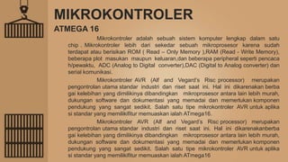 MIKROKONTROLER
Mikrokontroler adalah sebuah sistem komputer lengkap dalam satu
chip . Mikrokontroler lebih dari sekedar sebuah mikroprosesor karena sudah
terdapat atau berisikan ROM ( Read – Only Memory ),RAM (Read - Write Memory),
beberapa plot masukan maupun keluaran,dan beberapa peripheral seperti pencaca
h/pewaktu, ADC (Analog to Digital converter),DAC (Digital to Analog converter) dan
serial komunikasi.
Mikrokontroler AVR (Alf and Vegard’s Risc processor) merupakan
pengontrolan utama standar industri dan riset saat ini. Hal ini dikarenakan berba
gai kelebihan yang dimilikinya dibandingkan mikroprosesor antara lain lebih murah,
dukungan software dan dokumentasi yang memadai dan memerlukan komponen
pendukung yang sangat sedikit. Salah satu tipe mikrokontroler AVR untuk aplika
si standar yang memilikifitur memuaskan ialah ATmega16.
Mikrokontroler AVR (Alf and Vegard’s Risc processor) merupakan
pengontrolan utama standar industri dan riset saat ini. Hal ini dikarenakanberba
gai kelebihan yang dimilikinya dibandingkan mikroprosesor antara lain lebih murah,
dukungan software dan dokumentasi yang memadai dan memerlukan komponen
pendukung yang sangat sedikit. Salah satu tipe mikrokontroler AVR untuk aplika
si standar yang memilikifitur memuaskan ialah ATmega16
ATMEGA 16
 