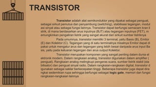 TRANSISTOR
Transistor adalah alat semikonduktor yang dipakai sebagai penguat,
sebagai sirkuit pemutus dan penyambung (switching), stabilisasi tegangan, modul
asi sinyal atau sebagai fungsi lainnya. Transistor dapat berfungsi semacam kran li
strik, di mana berdasarkan arus inputnya (BJT) atau tegangan inputnya (FET), m
emungkinkan pengaliran listrik yang sangat akurat dari sirkuit sumber listriknya
Pada umumnya, transistor memiliki 3 terminal, yaitu Basis (B), Emitor
(E) dan Kolektor (C). Tegangan yang di satu terminalnya misalnya Emitor dapat di
pakai untuk mengatur arus dan tegangan yang lebih besar daripada arus input Ba
sis, yaitu pada keluaran tegangan dan arus output Kolektor.
Transistor merupakan komponen yang sangat penting dalam dunia el
ektronik modern. Dalam rangkaian analog, transistor digunakan dalam amplifier (
penguat). Rangkaian analog melingkupi pengeras suara, sumber listrik stabil (sta
bilisator) dan penguat sinyal radio. Dalam rangkaian-rangkaian digital, transistor d
igunakan sebagai saklar berkecepatan tinggi. Beberapa transistor juga dapat dira
ngkai sedemikian rupa sehingga berfungsi sebagai logic gate, memori dan fungsi
rangkaian-rangkaian lainnya
 