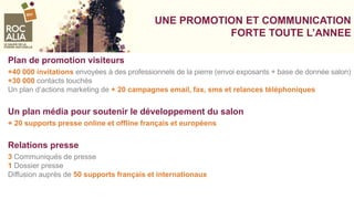 UNE PROMOTION ET COMMUNICATION
FORTE TOUTE L’ANNEE
Plan de promotion visiteurs
+40 000 invitations envoyées à des professionnels de la pierre (envoi exposants + base de donnée salon)
+30 000 contacts touchés
Un plan d’actions marketing de + 20 campagnes email, fax, sms et relances téléphoniques
Un plan média pour soutenir le développement du salon
+ 20 supports presse online et offline français et européens
Relations presse
3 Communiqués de presse
1 Dossier presse
Diffusion auprès de 50 supports français et internationaux
 