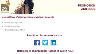 PROMOTION
VISITEURS
Une politique d’accompagnement visiteurs déployée
 Un service hospitalité
 Une hotline dédiée
 Un guide pratique diffusé
Rejoignez la communauté Rocalia et suivez-nous!
Rocalia sur les réseaux sociaux!
 