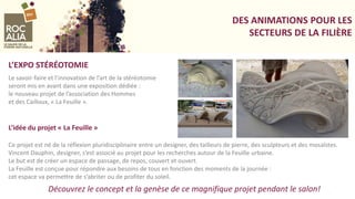 DES ANIMATIONS POUR LES
SECTEURS DE LA FILIÈRE
Le savoir-faire et l’innovation de l’art de la stéréotomie
seront mis en avant dans une exposition dédiée :
le nouveau projet de l’association des Hommes
et des Cailloux, « La Feuille ».
L’EXPO STÉRÉOTOMIE
L’idée du projet « La Feuille »
Ce projet est né de la réflexion pluridisciplinaire entre un designer, des tailleurs de pierre, des sculpteurs et des mosaïstes.
Vincent Dauphin, designer, s’est associé au projet pour les recherches autour de la Feuille urbaine.
Le but est de créer un espace de passage, de repos, couvert et ouvert.
La Feuille est conçue pour répondre aux besoins de tous en fonction des moments de la journée :
cet espace va permettre de s’abriter ou de profiter du soleil.
Découvrez le concept et la genèse de ce magnifique projet pendant le salon!
 