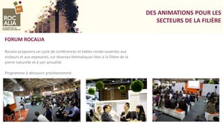 DES ANIMATIONS POUR LES
SECTEURS DE LA FILIÈRE
FORUM ROCALIA
Rocalia proposera un cycle de conférences et tables-ronde ouvertes aux
visiteurs et aux exposants, sur diverses thématiques liées à la filière de la
pierre naturelle et à son actualité.
Programme à découvrir prochainement.
 