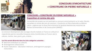 CONCOURS D’ARCHITECTURE
« CONSTRUIRE EN PIERRE NATURELLE »
L’ensemble des projets qui ont participé au concours seront présents sur le salon. Rocalia
accueillera la remise des prix du concours « Construire en Pierre Naturelle au XXIème
siècle » organisé par la revue Pierre Actual et le Syndicat National des Industries de
Roches Ornementales et de Construction (SNROC).
CONCOURS « CONSTRUIRE EN PIERRE NATURELLE »
Exposition et remise des prix
Le concours récompensera des ouvrages récents réalisés en France en utilisant en
majorité des pierres naturelles françaises et/ou transformées en France: pierre
calcaire, marbre, lave, granit, grès, ardoise…
Les Prix seront décernés dans les trois catégories suivantes :
 Bâtiment (individuel ou collectif)
 Aménagement urbain/voirie
 Autres réalisations : décoration intérieure, aménagement paysager,
restauration…
 
