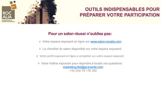 VOS OUTILS INDISPENSABLES POUR
PRÉPARER VOTRE PARTICIPATION
Pour un salon réussi n’oubliez pas:
 Votre espace exposant en ligne sur www.salon-rocalia.com
 La checklist du salon disponible sur votre espace exposant
 Votre profil exposant en ligne à compléter sur votre espace exposant
 Votre hotline exposant pour répondre à toutes vos questions:
marketing-lbe@gl-events.com
+33 (0)4 78 176 350
 