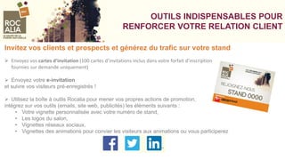 VOS VOSVOOUTILS INDISPENSABLES POUR
RENFORCER VOTRE RELATION CLIENT
Invitez vos clients et prospects et générez du trafic sur votre stand
 Envoyez vos cartes d’invitation (100 cartes d’invitations inclus dans votre forfait d’inscription
fournies sur demande uniquement)
 Envoyez votre e-invitation
et suivre vos visiteurs pré-enregistrés !
 Utilisez la boîte à outils Rocalia pour mener vos propres actions de promotion,
intégrez sur vos outils (emails, site web, publicités) les éléments suivants :
• Votre vignette personnalisée avec votre numéro de stand,
• Les logos du salon,
• Vignettes réseaux sociaux,
• Vignettes des animations pour convier les visiteurs aux animations ou vous participerez
 