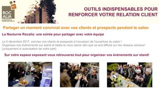 VOSVOOUTILS INDISPENSABLES POUR
RENFORCER VOTRE RELATION CLIENT
Partager un moment convivial avec vos clients et prospects pendant le salon
La Nocturne Rocalia: une soirée pour partager avec votre équipe
Le 5 décembre 2017, conviez vos clients et prospects à l’occasion de l’ouverture du salon !
Organisez vos évènements sur stand et faites-le nous savoir afin que ce soit diffusé sur les réseaux sociaux!
(uniquement si autorisation de votre part)
Sur votre espace exposant vous retrouverez tout pour organiser vos évènements sur stand!
 