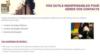 VOS OUTILS INDISPENSABLES POUR
GÉRER VOS CONTACTS
2 types de lecteurs de badges pour scanner et enregistrer rapidement les informations de vos visiteurs
pendant tout le salon
 Lecteur de badge Opticon
 Lecteur de badges Easyled
 Imprimante Easyled
Les avantages du lecteur :
• Retrouvez vos contacts et les données complètes dans votre interface
• Téléchargez votre base de données, au format Excel, contenant l’ensemble des informations collectées sur le
visiteur au plus tard 2 jours après le salon
 