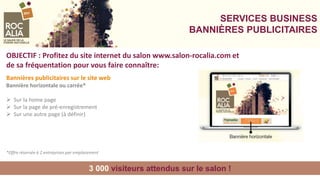 SERVICES BUSINESS
BANNIÈRES PUBLICITAIRES
3 000 visiteurs attendus sur le salon !
OBJECTIF : Profitez du site internet du salon www.salon-rocalia.com et
de sa fréquentation pour vous faire connaître:
Bannières publicitaires sur le site web
Bannière horizontale ou carrée*
 Sur la home page
 Sur la page de pré-enregistrement
 Sur une autre page (à définir)
*Offre réservée à 2 entreprises par emplacement
 