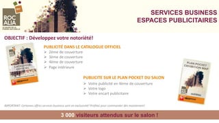 SERVICES BUSINESS
ESPACES PUBLICITAIRES
3 000 visiteurs attendus sur le salon !
OBJECTIF : Développez votre notoriété!
PUBLICITE SUR LE PLAN POCKET DU SALON
 Votre publicité en 4ème de couverture
 Votre logo
 Votre encart publicitaire
PUBLICITÉ DANS LE CATALOGUE OFFICIEL
 2ème de couverture
 3ème de couverture
 4ème de couverture
 Page intérieure
IMPORTANT: Certaines offres services business sont en exclusivité! Profitez pour commander dès maintenant!
 