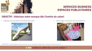 SERVICES BUSINESS
SERVICES BUSINESS
ESPACES PUBLICITAIRES
• Exposez vos produits à l’entrée du salon
OBJECTIF : Valorisez votre marque dès l’entrée du salon!
3 000 visiteurs attendus sur le salon !
• Votre logo sur le tour de cou visiteurs
IMPORTANT: Certaines offres services business sont en exclusivité! Profitez pour commander dès maintenant!
 