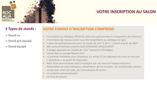 VOTRE INSCRIPTION AU SALON
VOTRE FORFAIT D’INSCRIPTION COMPREND
 L’inscription au catalogue officiel du salon (mis gratuitement à la disposition des visiteurs)
 L’inscription des marques dont vous êtes propriétaire au catalogue en ligne
 1 place de parking exposant pour les stands de 12m² à 35m². 2 places à partir de 36m²
 100 cartes d’invitation visiteurs (SUR DEMANDE UNIQUEMENT)
 2 badges exposant par module de 12m² (maximum 20 badges)
 L’accès libre au Lounge Rocalia 2017
 La provision forfaitaire pour l’assurance (cf. article 25 du règlement du salon et rubrique
« assurances » du guide de l’exposant)
 Votre fiche personnalisée web à renseigner par vos soins sur l’espace exposant.
Présentation de votre entreprise, présentation de vos produits, vos coordonnées, photos,
un lien avec votre site web, vos communiqués de presse
 L’e-invitation personnalisable
 Les frais de dossier
3 Types de stands :
Stand nu
Stand pré-équipé
Stand équipé
 