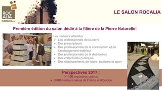 LE SALON ROCALIA
Les visiteurs attendus:
 Les professionnels de la pierre
 Des prescripteurs
 Des professionnels de la construction et de
l’aménagement extérieur
 Des professionnels de la distribution
 Des collectivités publiques
 Des établissements de loisirs, tourisme et sport
Perspectives 2017 :
 100 exposants prévus
 3 000 visiteurs venus de France et d’Europe
Première édition du salon dédié à la filière de la Pierre Naturelle!
 