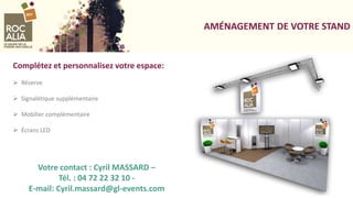 AMÉNAGEMENT DE VOTRE STAND
Complétez et personnalisez votre espace:
 Réserve
 Signalétique supplémentaire
 Mobilier complémentaire
 Écrans LED
Votre contact : Cyril MASSARD –
Tél. : 04 72 22 32 10 -
E-mail: Cyril.massard@gl-events.com
 