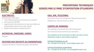 PRESTATIONS TECHNIQUES
GEREES PAR LE PARC D’EXPOSITION D’EUREXPO
ELECTRICITE:
Alimentation électrique
• Intermittente (horaires d’ouverture au public)
• permanente (24/24h)
• augmentation de puissance (si vous avez déjà une
alimentation prévue avec votre stand)
• Matériel électrique complémentaire
ACCROCHE, ENSEIGNE, VIDEO:
Élingues
GESTION DES DECHETS AU DEMONTAGE:
Location de benne, Forfait évacuation des déchets
EAU, AIR, TELECOMS:
Fourniture d’eau, Air comprimé, Télécommunications
(téléphonie, Internet filaire ou Wifi)
CARTES DE PARKING:
Des parkings à proximité des halls d’exposition
sont réservés exclusivement aux exposants.
Une plateforme de commande en ligne est mise à votre
disposition depuis votre Espace Exposant.
Contacts Prestations au sol:
Tel: +33 (0)4 72 22 30 30 - services@eurexpo.com
Contacts Prestations suspendues:
Tel : +33 (0)4 72 22 31 00 - accrochage@eurexpo.com
 