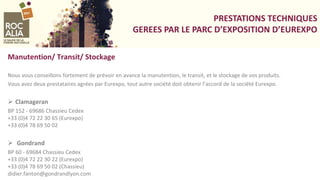 PRESTATIONS TECHNIQUES
GEREES PAR LE PARC D’EXPOSITION D’EUREXPO
Manutention/ Transit/ Stockage
Nous vous conseillons fortement de prévoir en avance la manutention, le transit, et le stockage de vos produits.
Vous avez deux prestataires agrées par Eurexpo, tout autre société doit obtenir l’accord de la société Eurexpo.
 Clamageran
BP 152 - 69686 Chassieu Cedex
+33 (0)4 72 22 30 65 (Eurexpo)
+33 (0)4 78 69 50 02
 Gondrand
BP 60 - 69684 Chassieu Cedex
+33 (0)4 72 22 30 22 (Eurexpo)
+33 (0)4 78 69 50 02 (Chassieu)
didier.fanton@gondrandlyon.com
 