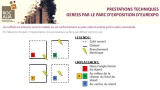 PRESTATIONS TECHNIQUES
GEREES PAR LE PARC D’EXPOSITION D’EUREXPO
Les coffrets et armoires seront installés au sol conformément au plan coté et orienté joint à votre commande.
En l’absence de plan, l’implantation des prestations se fera par défaut comme suit:
 