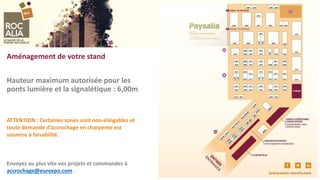 Aménagement de votre stand
Hauteur maximum autorisée pour les
ponts lumière et la signalétique : 6,00m
ATTENTION : Certaines zones sont non-élingables et
toute demande d’accrochage en charpente est
soumise à faisabilité.
Envoyez au plus vite vos projets et commandes à
accrochage@eurexpo.com .
 