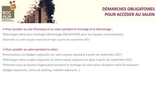 DÉMARCHES OBLIGATOIRES
POUR ACCÉDER AU SALON
Pour accéder au site d’Eurexpo et au salon pendant le montage et le démontage :
Téléchargez votre pass montage/ démontage OBLIGATOIRE pour vos équipes et prestataires,
disponible sur votre espace exposant en ligne à partir de septembre 2017
Pour accéder au salon pendant le salon :
Personnalisez vos badges exposants sur votre espace exposant à partir de septembre 2017
Télécharger votre coupon exposant sur votre espace exposant en ligne à partir de septembre 2017
Présentez vous au Bureau Organisation pendant le montage du salon pour récupérer votre kit exposant
(badges exposants, cartes de parking, mallette exposant…)
 